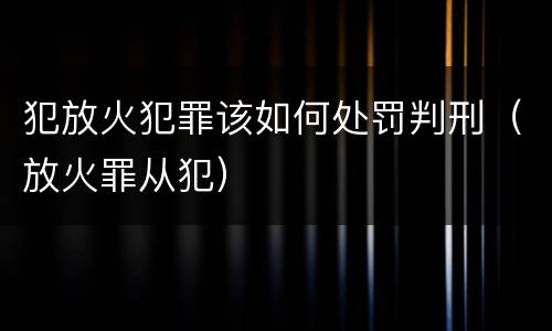 犯放火犯罪该如何处罚判刑（放火罪从犯）