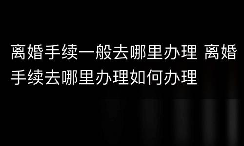离婚手续一般去哪里办理 离婚手续去哪里办理如何办理