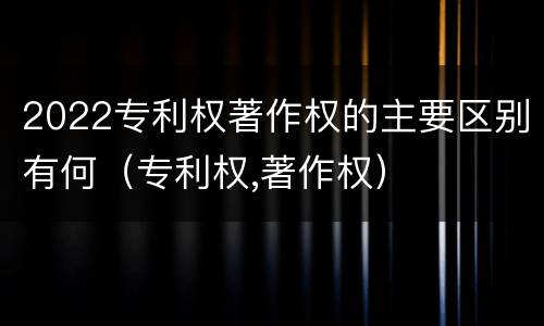 2022专利权著作权的主要区别有何（专利权,著作权）