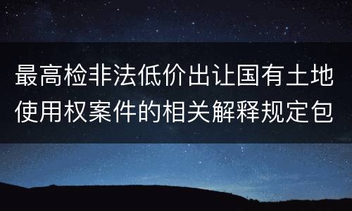 最高检非法低价出让国有土地使用权案件的相关解释规定包括哪些主要内容
