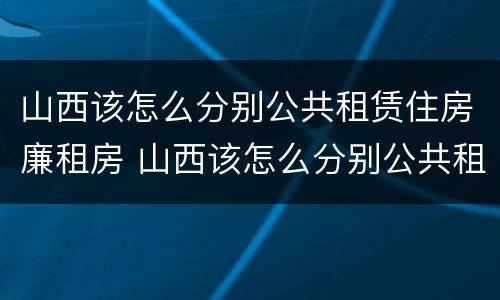 山西该怎么分别公共租赁住房廉租房 山西该怎么分别公共租赁住房廉租房和住宅
