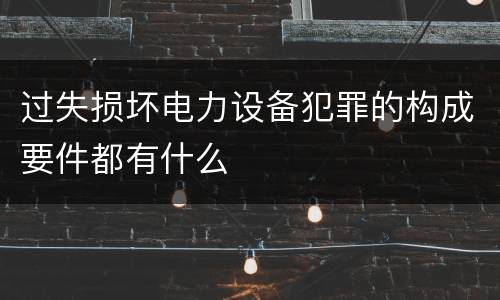 过失损坏电力设备犯罪的构成要件都有什么