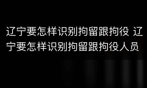 辽宁要怎样识别拘留跟拘役 辽宁要怎样识别拘留跟拘役人员