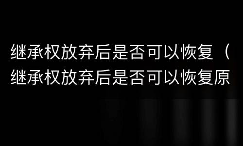 继承权放弃后是否可以恢复（继承权放弃后是否可以恢复原状）
