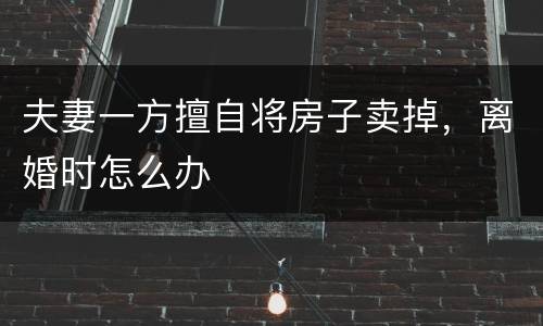 夫妻一方擅自将房子卖掉，离婚时怎么办