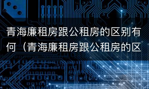 青海廉租房跟公租房的区别有何（青海廉租房跟公租房的区别有何联系）