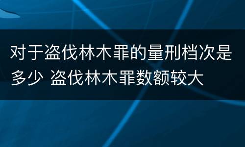 对于盗伐林木罪的量刑档次是多少 盗伐林木罪数额较大