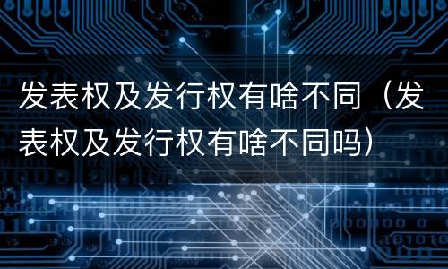 发表权及发行权有啥不同（发表权及发行权有啥不同吗）