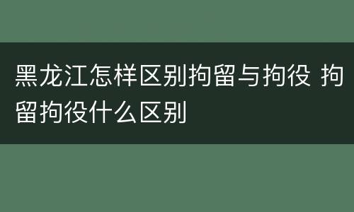 黑龙江怎样区别拘留与拘役 拘留拘役什么区别