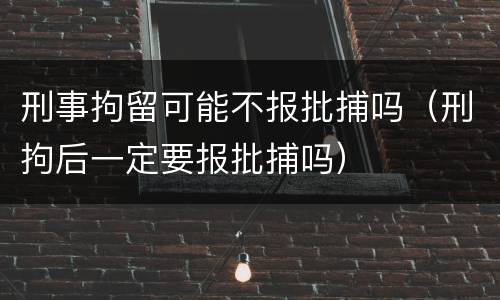 刑事拘留可能不报批捕吗（刑拘后一定要报批捕吗）
