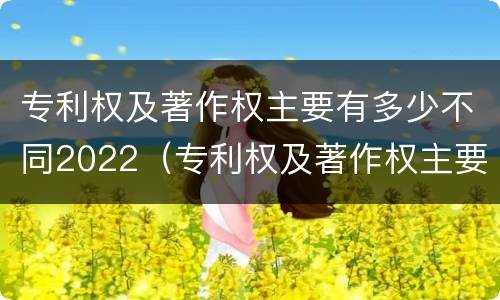 专利权及著作权主要有多少不同2022（专利权及著作权主要有多少不同2022年的）