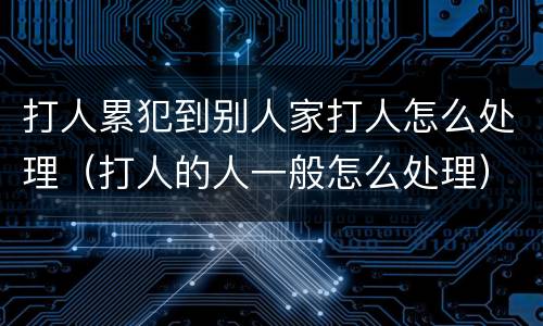 打人累犯到别人家打人怎么处理（打人的人一般怎么处理）