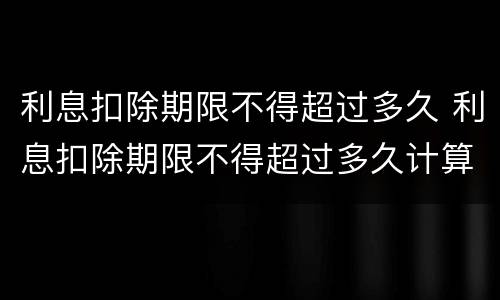 利息扣除期限不得超过多久 利息扣除期限不得超过多久计算