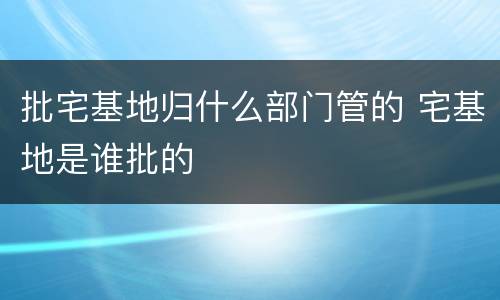 批宅基地归什么部门管的 宅基地是谁批的