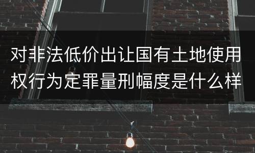 对非法低价出让国有土地使用权行为定罪量刑幅度是什么样