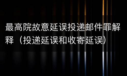 最高院故意延误投递邮件罪解释（投递延误和收寄延误）