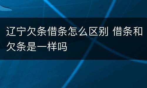 辽宁欠条借条怎么区别 借条和欠条是一样吗