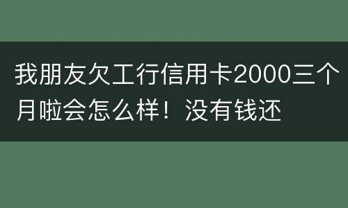 我朋友欠工行信用卡2000三个月啦会怎么样！没有钱还