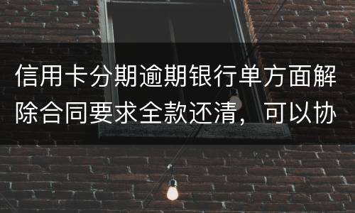 信用卡分期逾期银行单方面解除合同要求全款还清，可以协商在分期嘛