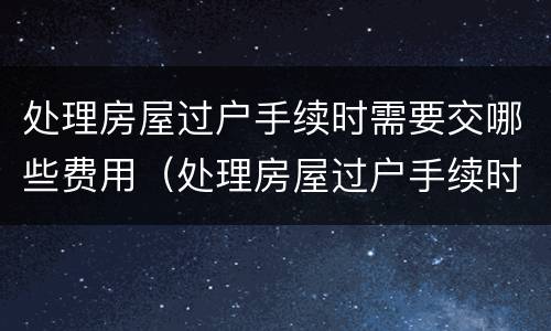 处理房屋过户手续时需要交哪些费用（处理房屋过户手续时需要交哪些费用呢）
