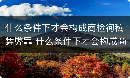 什么条件下才会构成商检徇私舞弊罪 什么条件下才会构成商检徇私舞弊罪行为