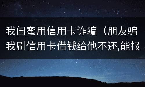 我闺蜜用信用卡诈骗（朋友骗我刷信用卡借钱给他不还,能报警吗）