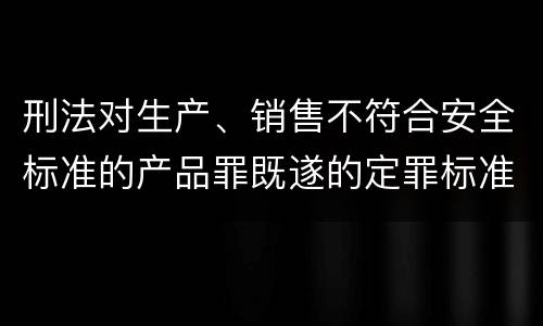 刑法对生产、销售不符合安全标准的产品罪既遂的定罪标准