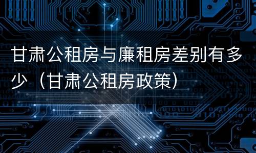 甘肃公租房与廉租房差别有多少（甘肃公租房政策）