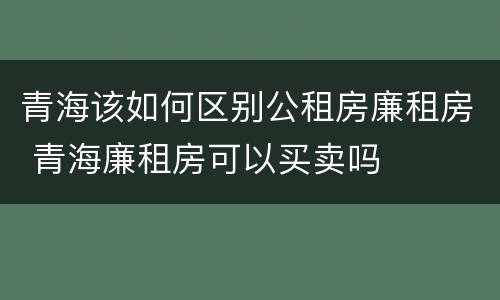 青海该如何区别公租房廉租房 青海廉租房可以买卖吗