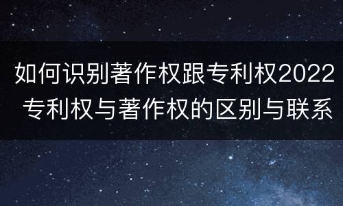 如何识别著作权跟专利权2022 专利权与著作权的区别与联系