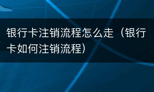 银行卡注销流程怎么走（银行卡如何注销流程）