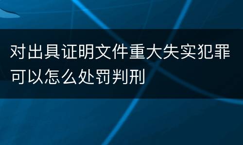 对出具证明文件重大失实犯罪可以怎么处罚判刑