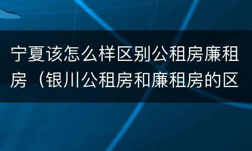 宁夏该怎么样区别公租房廉租房（银川公租房和廉租房的区别）