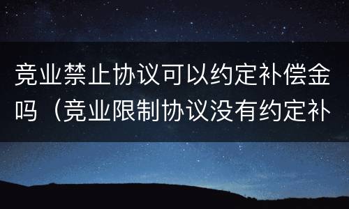 竞业禁止协议可以约定补偿金吗（竞业限制协议没有约定补偿金有效吗）