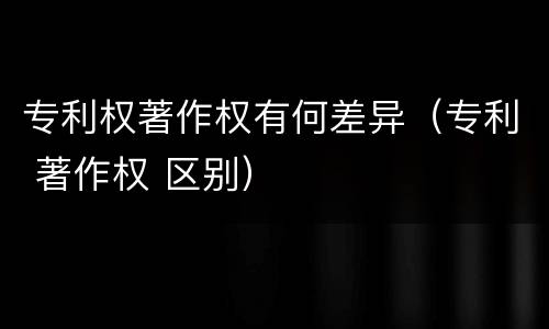 专利权著作权有何差异（专利 著作权 区别）