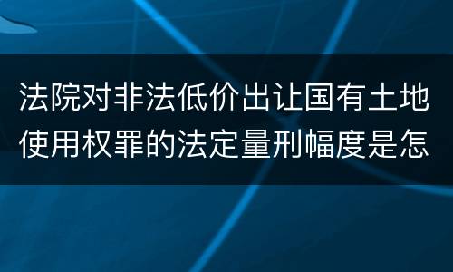法院对非法低价出让国有土地使用权罪的法定量刑幅度是怎样的