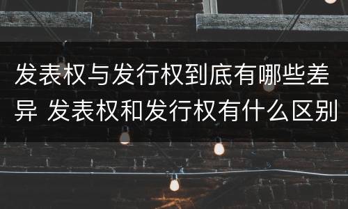 发表权与发行权到底有哪些差异 发表权和发行权有什么区别