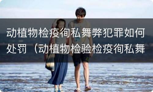 动植物检疫徇私舞弊犯罪如何处罚（动植物检验检疫徇私舞弊罪）