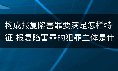 构成报复陷害罪要满足怎样特征 报复陷害罪的犯罪主体是什么
