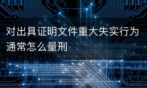 对出具证明文件重大失实行为通常怎么量刑