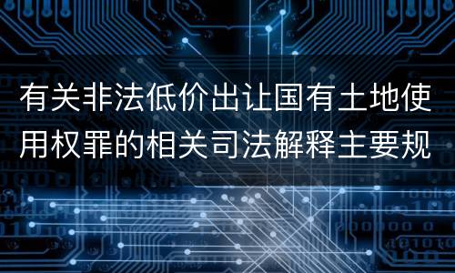有关非法低价出让国有土地使用权罪的相关司法解释主要规定是什么