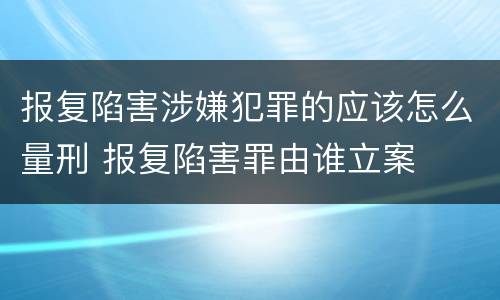报复陷害涉嫌犯罪的应该怎么量刑 报复陷害罪由谁立案