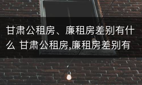 甘肃公租房、廉租房差别有什么 甘肃公租房,廉租房差别有什么不同