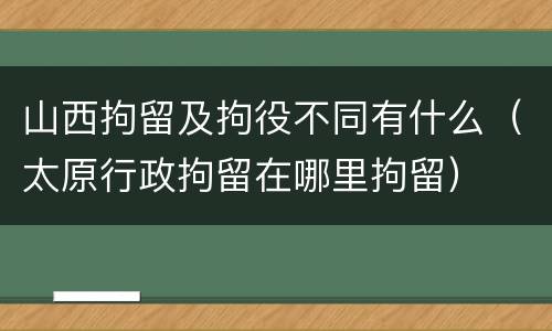 山西拘留及拘役不同有什么（太原行政拘留在哪里拘留）