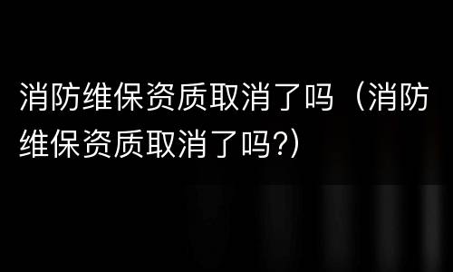消防维保资质取消了吗（消防维保资质取消了吗?）