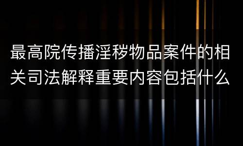 最高院传播淫秽物品案件的相关司法解释重要内容包括什么
