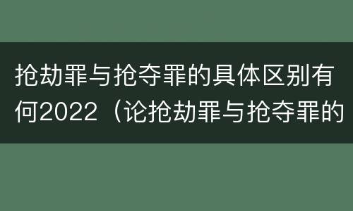 抢劫罪与抢夺罪的具体区别有何2022（论抢劫罪与抢夺罪的区别）