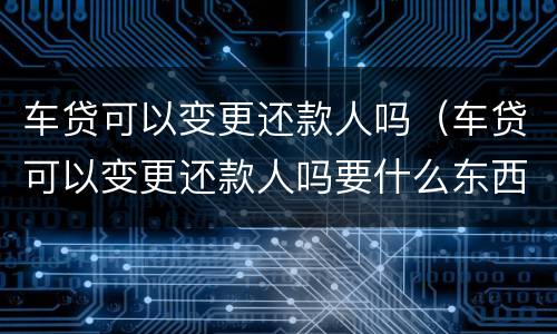 车贷可以变更还款人吗（车贷可以变更还款人吗要什么东西）