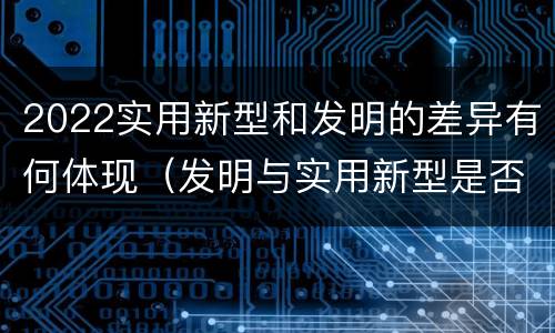 2022实用新型和发明的差异有何体现（发明与实用新型是否具有实用性）