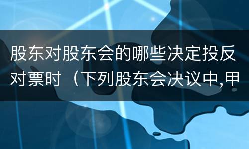 股东对股东会的哪些决定投反对票时（下列股东会决议中,甲有限责任公司的投反对票的股东）